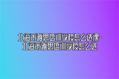 北海市雅思培训学校怎么选课-北海市雅思培训学校怎么选