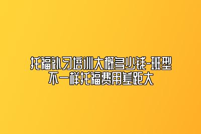 托福补习培训大概多少钱-班型不一样托福费用差距大