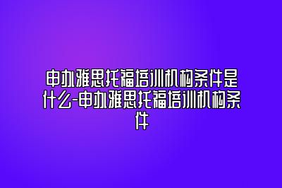 申办雅思托福培训机构条件是什么-申办雅思托福培训机构条件