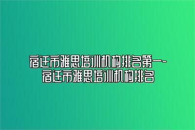 宿迁市雅思培训机构排名第一-宿迁市雅思培训机构排名