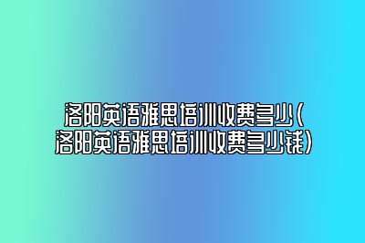 洛阳英语雅思培训收费多少(洛阳英语雅思培训收费多少钱)