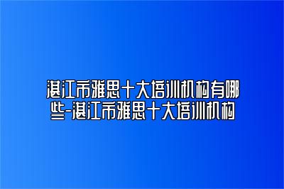 湛江市雅思十大培训机构有哪些-湛江市雅思十大培训机构