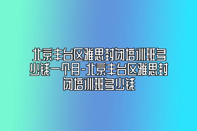 北京丰台区雅思封闭培训班多少钱一个月-北京丰台区雅思封闭培训班多少钱