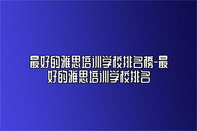 最好的雅思培训学校排名榜-最好的雅思培训学校排名