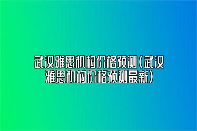 武汉雅思机构价格预测(武汉雅思机构价格预测最新)