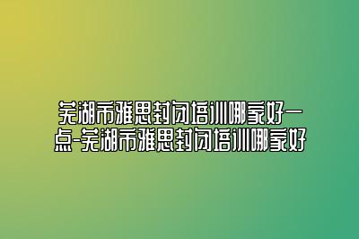 芜湖市雅思封闭培训哪家好一点-芜湖市雅思封闭培训哪家好