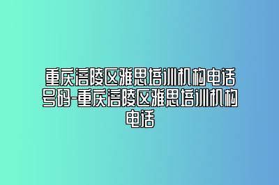 重庆涪陵区雅思培训机构电话号码-重庆涪陵区雅思培训机构电话