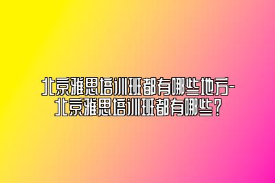 北京雅思培训班都有哪些地方-北京雅思培训班都有哪些？