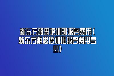 新东方雅思培训班报名费用(新东方雅思培训班报名费用多少)