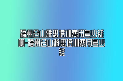 福州仓山雅思培训费用多少钱啊-福州仓山雅思培训费用多少钱