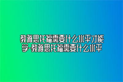 教雅思托福需要什么水平才能学-教雅思托福需要什么水平