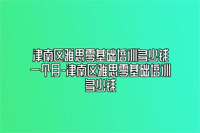 津南区雅思零基础培训多少钱一个月-津南区雅思零基础培训多少钱