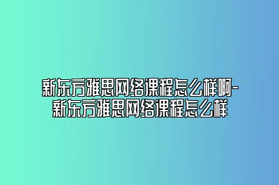 新东方雅思网络课程怎么样啊-新东方雅思网络课程怎么样