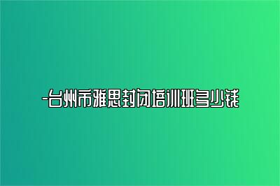 -台州市雅思封闭培训班多少钱