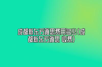 成都新东方雅思费用多少(成都新东方雅思 收费)