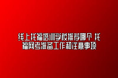 线上托福培训学校推荐哪个 托福网考准备工作和注意事项