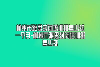 柳州市雅思封闭培训班多少钱一个月-柳州市雅思封闭培训班多少钱