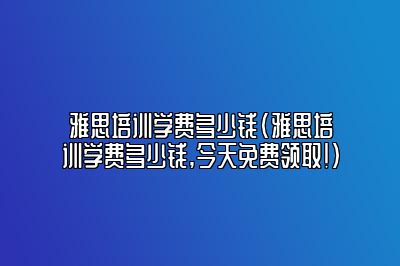 雅思培训学费多少钱(雅思培训学费多少钱,今天免费领取!)