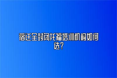 宿迁全封闭托福培训机构如何选？