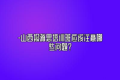 -山西报雅思培训班应该注意哪些问题？