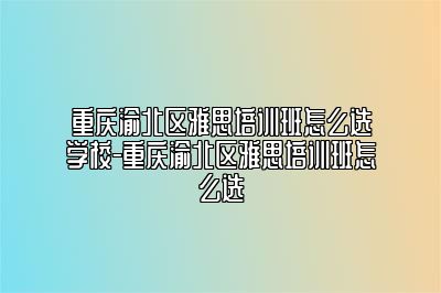 重庆渝北区雅思培训班怎么选学校-重庆渝北区雅思培训班怎么选