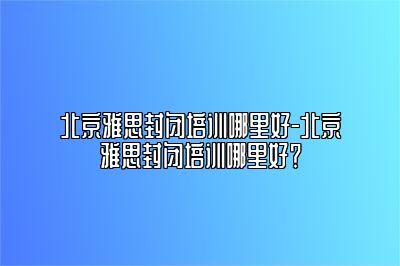 北京雅思封闭培训哪里好-北京雅思封闭培训哪里好？