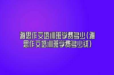 雅思作文培训班学费多少(雅思作文培训班学费多少钱)