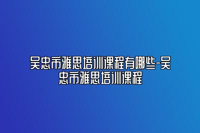 吴忠市雅思培训课程有哪些-吴忠市雅思培训课程