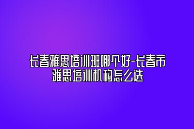 长春雅思培训班哪个好-长春市雅思培训机构怎么选