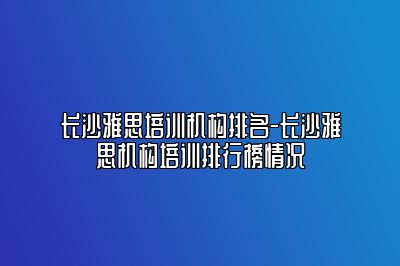 长沙雅思培训机构排名-长沙雅思机构培训排行榜情况