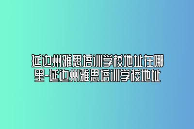 延边州雅思培训学校地址在哪里-延边州雅思培训学校地址