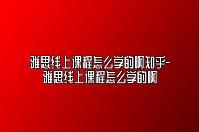 雅思线上课程怎么学的啊知乎-雅思线上课程怎么学的啊