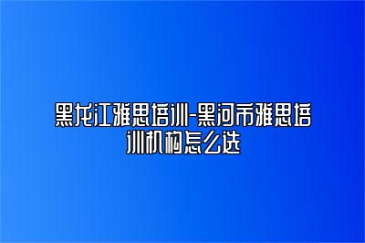 黑龙江雅思培训-黑河市雅思培训机构怎么选