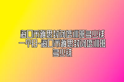 海口市雅思封闭培训班多少钱一个月-海口市雅思封闭培训班多少钱