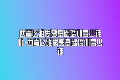 西青区雅思零基础培训多少钱啊-西青区雅思零基础培训多少钱