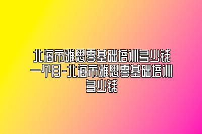 北海市雅思零基础培训多少钱一个月-北海市雅思零基础培训多少钱