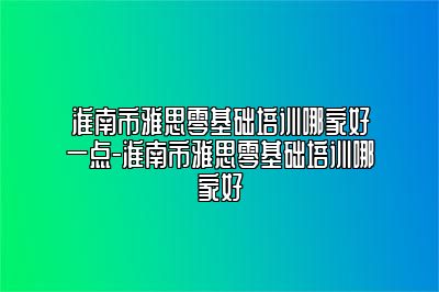 淮南市雅思零基础培训哪家好一点-淮南市雅思零基础培训哪家好