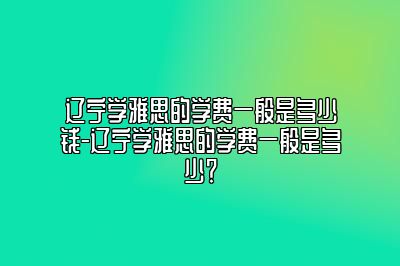 辽宁学雅思的学费一般是多少钱-辽宁学雅思的学费一般是多少？