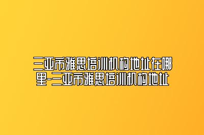 三亚市雅思培训机构地址在哪里-三亚市雅思培训机构地址