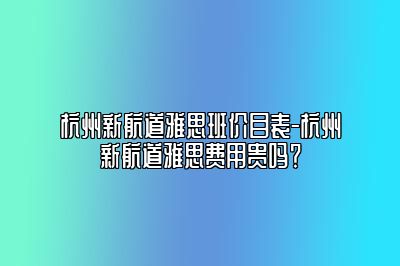 杭州新航道雅思班价目表-杭州新航道雅思费用贵吗？