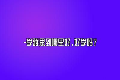 -学雅思到哪里好，好学吗？