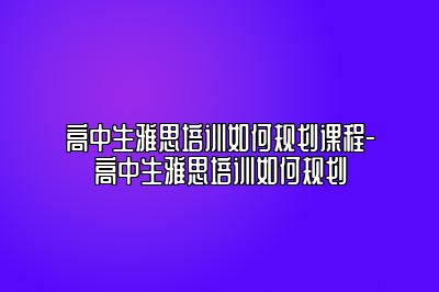 高中生雅思培训如何规划课程-高中生雅思培训如何规划