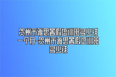 贺州市雅思暑假培训班多少钱一个月-贺州市雅思暑假培训班多少钱