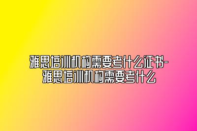 雅思培训机构需要考什么证书-雅思培训机构需要考什么