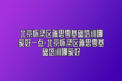北京怀柔区雅思零基础培训哪家好一点-北京怀柔区雅思零基础培训哪家好