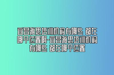 宜昌雅思培训机构有哪些 都在哪个位置啊-宜昌雅思培训机构有哪些 都在哪个位置