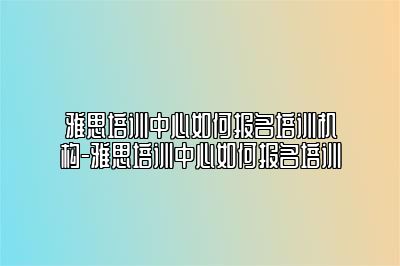 雅思培训中心如何报名培训机构-雅思培训中心如何报名培训