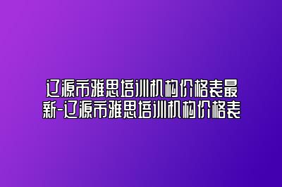 辽源市雅思培训机构价格表最新-辽源市雅思培训机构价格表