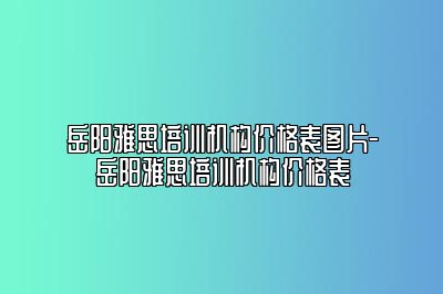 岳阳雅思培训机构价格表图片-岳阳雅思培训机构价格表