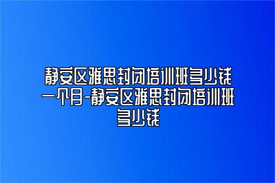 静安区雅思封闭培训班多少钱一个月-静安区雅思封闭培训班多少钱